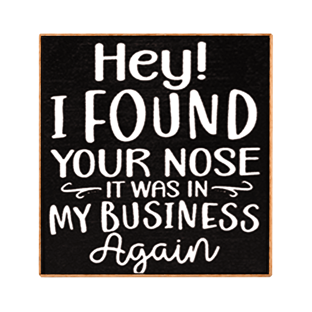 A square decorative sign with a black face and light wood border, featuring white hand-lettered text that reads, 'Hey! I FOUND YOUR NOSE IT WAS IN MY BUSINESS Again.'.